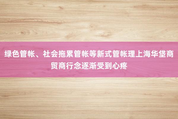绿色管帐、社会拖累管帐等新式管帐理上海华垡商贸商行念逐渐受到心疼